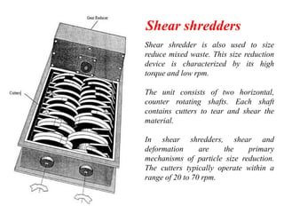 Shear shredders
Shear shredder is also used to size
reduce mixed waste. This size reduction
device is characterized by its high
torque and low rpm.
The unit consists of two horizontal,
counter rotating shafts. Each shaft
contains cutters to tear and shear the
material.
In shear shredders, shear and
deformation
are
the
primary
mechanisms of particle size reduction.
The cutters typically operate within a
range of 20 to 70 rpm.

 