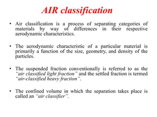 AIR classification
• Air classification is a process of separating categories of
materials by way of differences in their respective
aerodynamic characteristics.
• The aerodynamic characteristic of a particular material is
primarily a function of the size, geometry, and density of the
particles.

• The suspended fraction conventionally is referred to as the
“air classified light fraction” and the settled fraction is termed
“air-classified heavy fraction”.
• The confined volume in which the separation takes place is
called an “air classifier”.

 