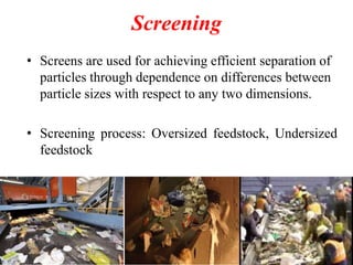 Screening
• Screens are used for achieving efficient separation of
particles through dependence on differences between
particle sizes with respect to any two dimensions.
• Screening process: Oversized feedstock, Undersized
feedstock

 