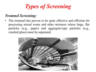 Types of Screening
Trommel Screening:
• The trommel has proven to be quite effective and efficient for
processing mixed waste and other mixtures where large, flat
particles (e.g., paper) and aggregate-type particles (e.g.,
crushed glass) must be separated.

 