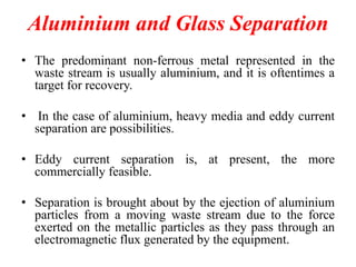 Aluminium and Glass Separation
• The predominant non-ferrous metal represented in the
waste stream is usually aluminium, and it is oftentimes a
target for recovery.
• In the case of aluminium, heavy media and eddy current
separation are possibilities.
• Eddy current separation is, at present, the more
commercially feasible.
• Separation is brought about by the ejection of aluminium
particles from a moving waste stream due to the force
exerted on the metallic particles as they pass through an
electromagnetic flux generated by the equipment.

 