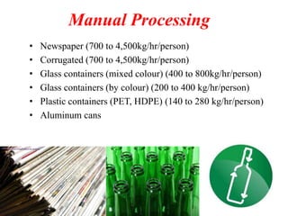 Manual Processing
•
•
•
•
•
•

Newspaper (700 to 4,500kg/hr/person)
Corrugated (700 to 4,500kg/hr/person)
Glass containers (mixed colour) (400 to 800kg/hr/person)
Glass containers (by colour) (200 to 400 kg/hr/person)
Plastic containers (PET, HDPE) (140 to 280 kg/hr/person)
Aluminum cans

 