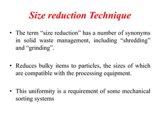 Size reduction Technique
• The term “size reduction” has a number of synonyms
in solid waste management, including “shredding”
and “grinding”.
• Reduces bulky items to particles, the sizes of which
are compatible with the processing equipment.
• This uniformity is a requirement of some mechanical
sorting systems

 