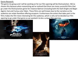 Genre Research:
The genre my group and I will be working on for our film opening will be Drama/action. We’ve
chosen this because when researching we’ve realised that there are many successful films that
go under the Drama/action genre for instance Batman (including both the Dark Knight and Begin
Again), Fast and Furious also Taken. These films are well known due to the narrative as the
audience can relate therefore offering escapism. Furthermore the action that takes part in the
films makes the film more interesting for the audience, which is why we’ve decided our film
opening to go under that genre as we wanted it to be a unique film opening.

 