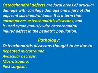 Osteochondral defects are focal areas of articular
damage with cartilage damage and injury of the
adjacent subchondral bone. It is a term that
encompasses osteochondritis dissecans, and
is used synonymously with osteochondral
injury/ defect in the pediatric population.
Pathology:
Osteochondritis dissecans thought to be due to
Repeated microtrauma.
Avascular necrosis.
Macrotrauma.
Post surgical .
 