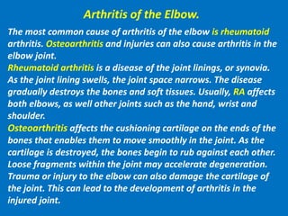 Arthritis of the Elbow.
The most common cause of arthritis of the elbow is rheumatoid
arthritis. Osteoarthritis and injuries can also cause arthritis in the
elbow joint.
Rheumatoid arthritis is a disease of the joint linings, or synovia.
As the joint lining swells, the joint space narrows. The disease
gradually destroys the bones and soft tissues. Usually, RA affects
both elbows, as well other joints such as the hand, wrist and
shoulder.
Osteoarthritis affects the cushioning cartilage on the ends of the
bones that enables them to move smoothly in the joint. As the
cartilage is destroyed, the bones begin to rub against each other.
Loose fragments within the joint may accelerate degeneration.
Trauma or injury to the elbow can also damage the cartilage of
the joint. This can lead to the development of arthritis in the
injured joint.
 