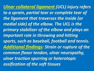 Ulnar collateral ligament (UCL) injury refers
to a sprain, partial tear or complete tear of
the ligament that traverses the inside (or
medial side) of the elbow. The UCL is the
primary stabilizer of the elbow and plays an
important role in throwing and hitting
sports, such as baseball, football and tennis.
Additional findings: Strain or rupture of the
common flexor tendon, ulnar neuropathy,
ulnar traction spurring or heterotopic
ossification of the soft tissues
 