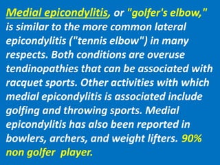 Medial epicondylitis, or "golfer's elbow,"
is similar to the more common lateral
epicondylitis ("tennis elbow") in many
respects. Both conditions are overuse
tendinopathies that can be associated with
racquet sports. Other activities with which
medial epicondylitis is associated include
golfing and throwing sports. Medial
epicondylitis has also been reported in
bowlers, archers, and weight lifters. 90%
non golfer player.
 