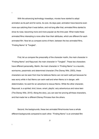 !

With the advancing technology nowadays, movies have started to adopt
animation as its part and for some, its core. As days past, animation have become even
more eye catching than it was before, and not long after that, animated films started to
show its nose, becoming more and more popular as the time past. What made these
animated films interesting is none other than their attributes, which are different for each
animated film. Now let us compare some of them, between the two animated films,
“Finding Nemo” & “Tangled”.

First, let us compare the presonality of the character marlin, the main character in
“Finding Nemo” and Rapunzel, the main character in “Tangled”. These two characters
have different personality, Marlin, the main character in “Finding Nemo” is a neurotic,
worrisome, pessimistic and determined character (The Disney Wiki, 2003), these
characters can be seen from how he believes Nemo can not swim well just because he
was worry while in fact Nemo can swim well and when Nemo is in danger, with
determination, he went for an adventure to rescue Nemo. While the other character,
Rapunzel, is a spirited, kind, brave, smart, playful, very adventurous and naive teen
(The Disney Wiki, 2010). Along the story, you can see her proving all these characters,
and that made her a different Disney Princess than the others.

Second, the backgrounds, these two animated films/movies have a whole
different backgrounds compared to each other. “Finding Nemo” is an animated film

2!
!

 