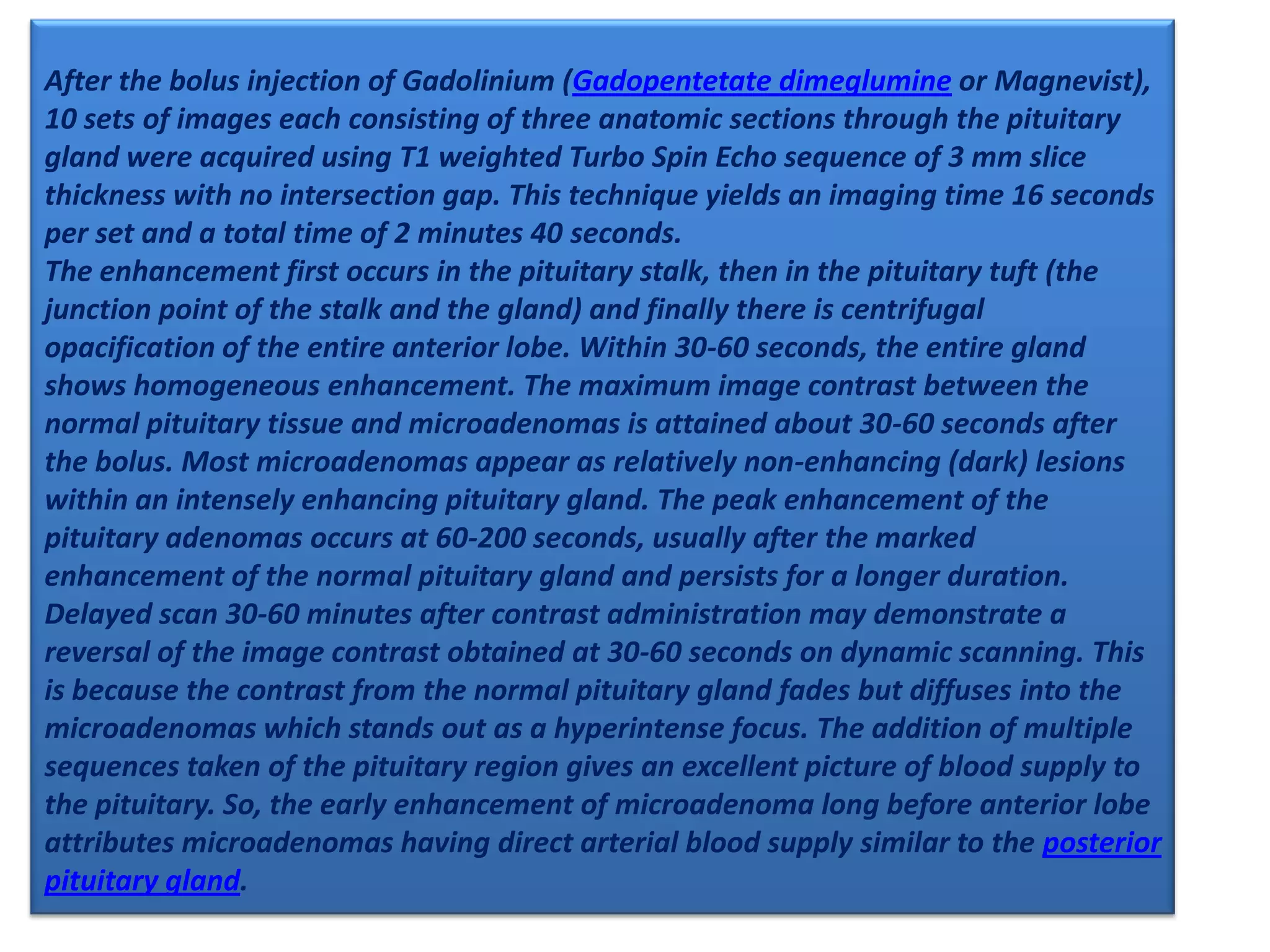 After the bolus injection of Gadolinium (Gadopentetate dimeglumine or Magnevist),
10 sets of images each consisting of three anatomic sections through the pituitary
gland were acquired using T1 weighted Turbo Spin Echo sequence of 3 mm slice
thickness with no intersection gap. This technique yields an imaging time 16 seconds
per set and a total time of 2 minutes 40 seconds.
The enhancement first occurs in the pituitary stalk, then in the pituitary tuft (the
junction point of the stalk and the gland) and finally there is centrifugal
opacification of the entire anterior lobe. Within 30-60 seconds, the entire gland
shows homogeneous enhancement. The maximum image contrast between the
normal pituitary tissue and microadenomas is attained about 30-60 seconds after
the bolus. Most microadenomas appear as relatively non-enhancing (dark) lesions
within an intensely enhancing pituitary gland. The peak enhancement of the
pituitary adenomas occurs at 60-200 seconds, usually after the marked
enhancement of the normal pituitary gland and persists for a longer duration.
Delayed scan 30-60 minutes after contrast administration may demonstrate a
reversal of the image contrast obtained at 30-60 seconds on dynamic scanning. This
is because the contrast from the normal pituitary gland fades but diffuses into the
microadenomas which stands out as a hyperintense focus. The addition of multiple
sequences taken of the pituitary region gives an excellent picture of blood supply to
the pituitary. So, the early enhancement of microadenoma long before anterior lobe
attributes microadenomas having direct arterial blood supply similar to the posterior
pituitary gland.

 
