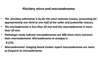 Pituitary micro and macroadenoma.
• The pituitary adenomas is by far the most common lesions, accounting for
approximately one third to one half of the sellar and juxtasellar masses.
• The microadenoma is less than 10 mm and the macroadenoma is more
than 10 mm.
• Pathologic study indicate microadenomas are 400 times more common
than macroadenoma. Microadenoma at autopsy is
8-27%.
• Macroadenoma: Imaging based studies report macroadenoma are twice
as frequent as microadenoma.

 