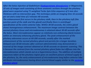 After the bolus injection of Gadolinium (Gadopentetate dimeglumine or Magnevist),
10 sets of images each consisting of three anatomic sections through the pituitary
gland were acquired using T1 weighted Turbo Spin Echo sequence of 3 mm slice
thickness with no intersection gap. This technique yields an imaging time 16 seconds
per set and a total time of 2 minutes 40 seconds.
The enhancement first occurs in the pituitary stalk, then in the pituitary tuft (the
junction point of the stalk and the gland) and finally there is centrifugal
opacification of the entire anterior lobe. Within 30-60 seconds, the entire gland
shows homogeneous enhancement. The maximum image contrast between the
normal pituitary tissue and microadenomas is attained about 30-60 seconds after
the bolus. Most microadenomas appear as relatively non-enhancing (dark) lesions
within an intensely enhancing pituitary gland. The peak enhancement of the
pituitary adenomas occurs at 60-200 seconds, usually after the marked
enhancement of the normal pituitary gland and persists for a longer duration.
Delayed scan 30-60 minutes after contrast administration may demonstrate a
reversal of the image contrast obtained at 30-60 seconds on dynamic scanning. This
is because the contrast from the normal pituitary gland fades but diffuses into the
microadenomas which stands out as a hyperintense focus. The addition of multiple
sequences taken of the pituitary region gives an excellent picture of blood supply to
the pituitary. So, the early enhancement of microadenoma long before anterior lobe
attributes microadenomas having direct arterial blood supply similar to the posterior
pituitary gland.

 