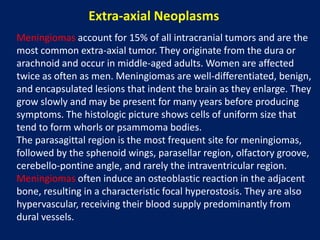 Extra-axial Neoplasms
Meningiomas account for 15% of all intracranial tumors and are the
most common extra-axial tumor. They originate from the dura or
arachnoid and occur in middle-aged adults. Women are affected
twice as often as men. Meningiomas are well-differentiated, benign,
and encapsulated lesions that indent the brain as they enlarge. They
grow slowly and may be present for many years before producing
symptoms. The histologic picture shows cells of uniform size that
tend to form whorls or psammoma bodies.
The parasagittal region is the most frequent site for meningiomas,
followed by the sphenoid wings, parasellar region, olfactory groove,
cerebello-pontine angle, and rarely the intraventricular region.
Meningiomas often induce an osteoblastic reaction in the adjacent
bone, resulting in a characteristic focal hyperostosis. They are also
hypervascular, receiving their blood supply predominantly from
dural vessels.

 