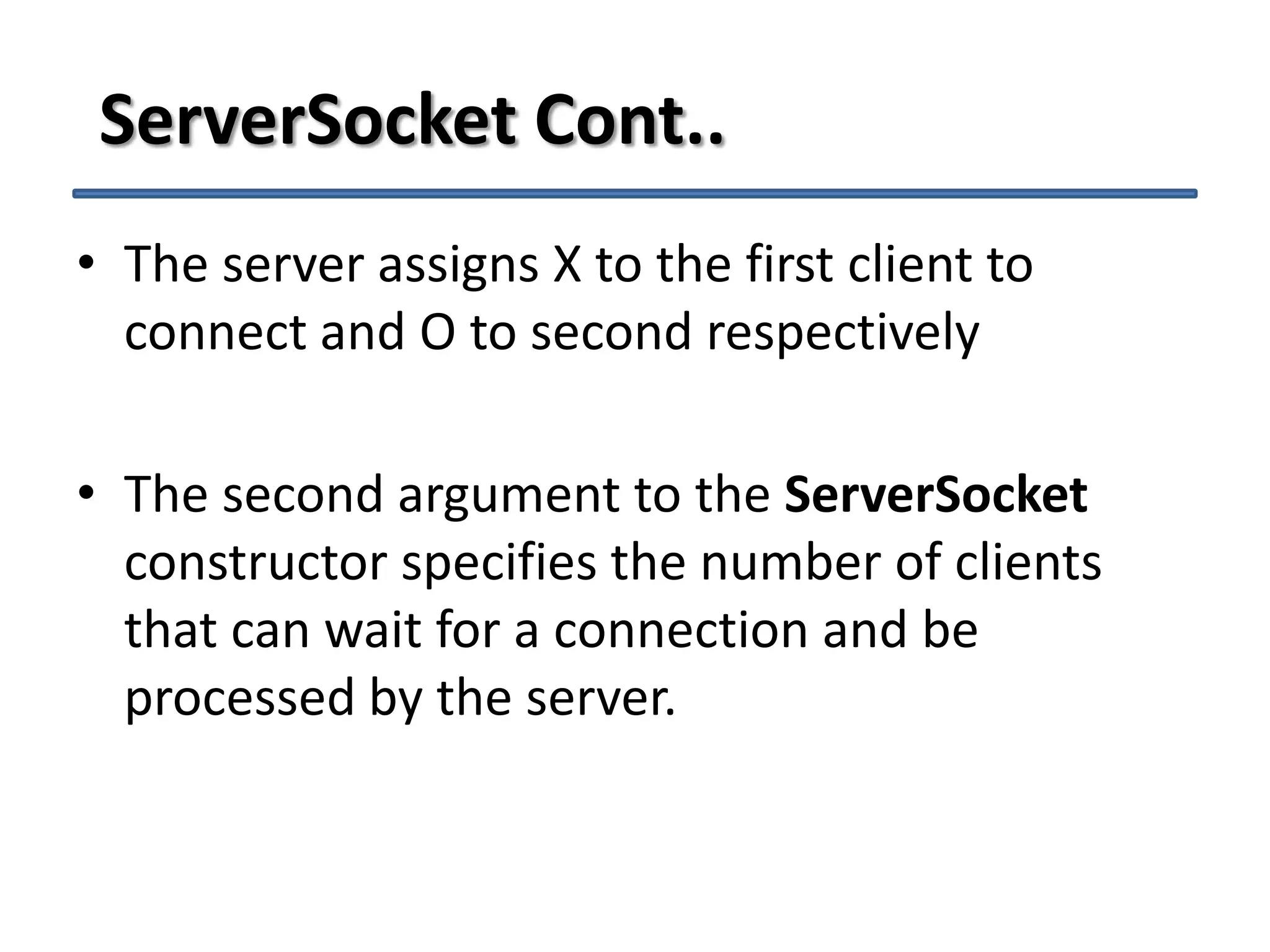 ServerSocket Cont..
• The server assigns X to the first client to
connect and O to second respectively
• The second argument to the ServerSocket
constructor specifies the number of clients
that can wait for a connection and be
processed by the server.

 