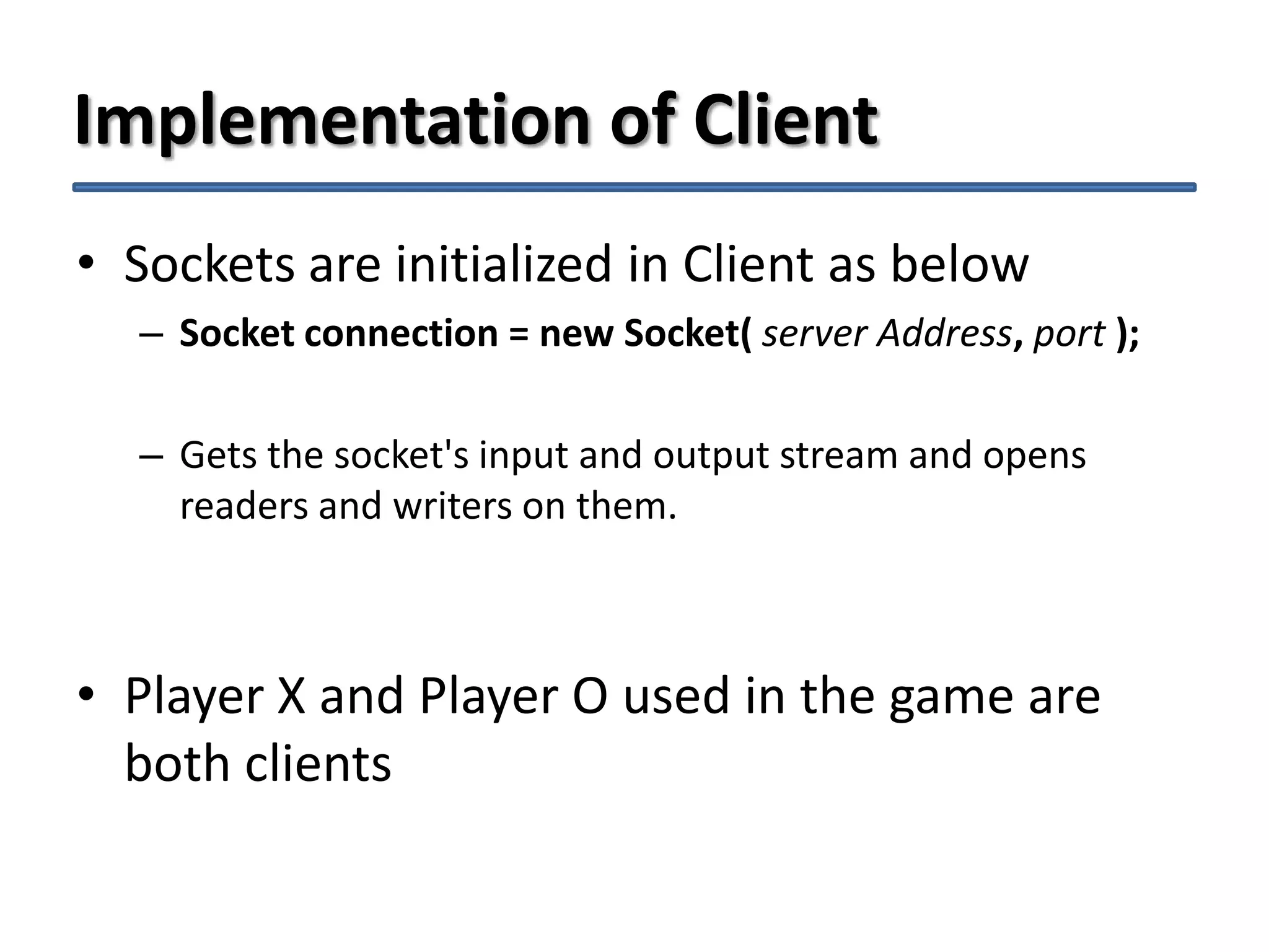 Implementation of Client
• Sockets are initialized in Client as below
– Socket connection = new Socket( server Address, port );
– Gets the socket's input and output stream and opens
readers and writers on them.

• Player X and Player O used in the game are
both clients

 