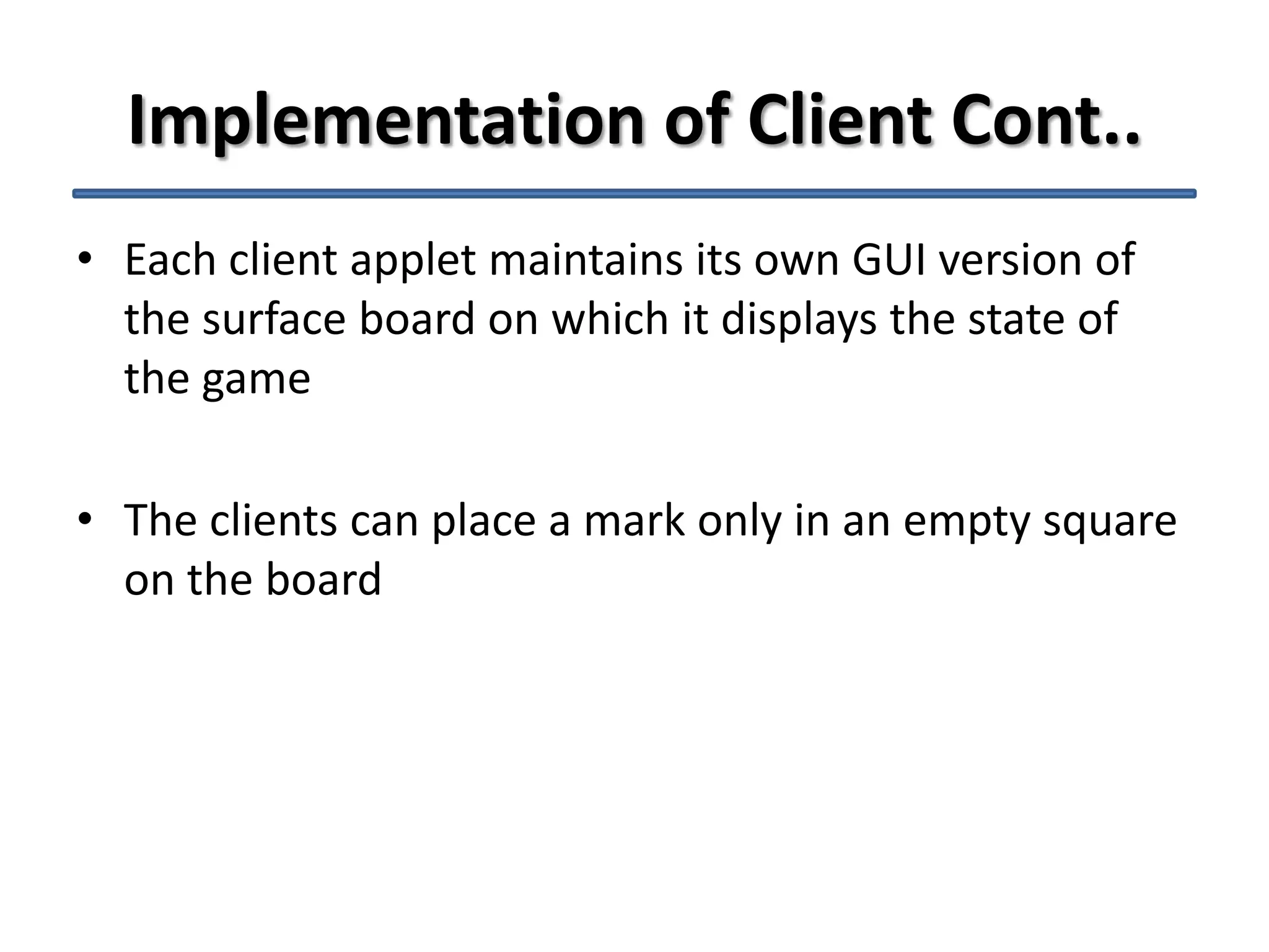 Implementation of Client Cont..
• Each client applet maintains its own GUI version of
the surface board on which it displays the state of
the game
• The clients can place a mark only in an empty square
on the board

 