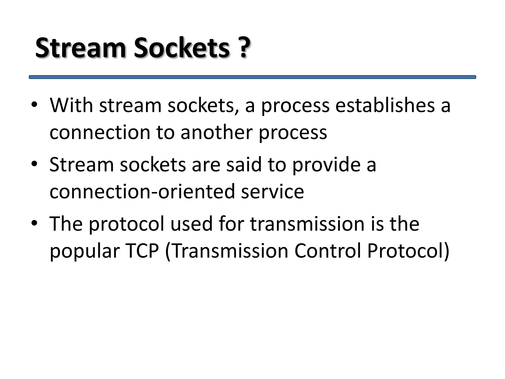 Stream Sockets ?
• With stream sockets, a process establishes a
connection to another process
• Stream sockets are said to provide a
connection-oriented service
• The protocol used for transmission is the
popular TCP (Transmission Control Protocol)

 