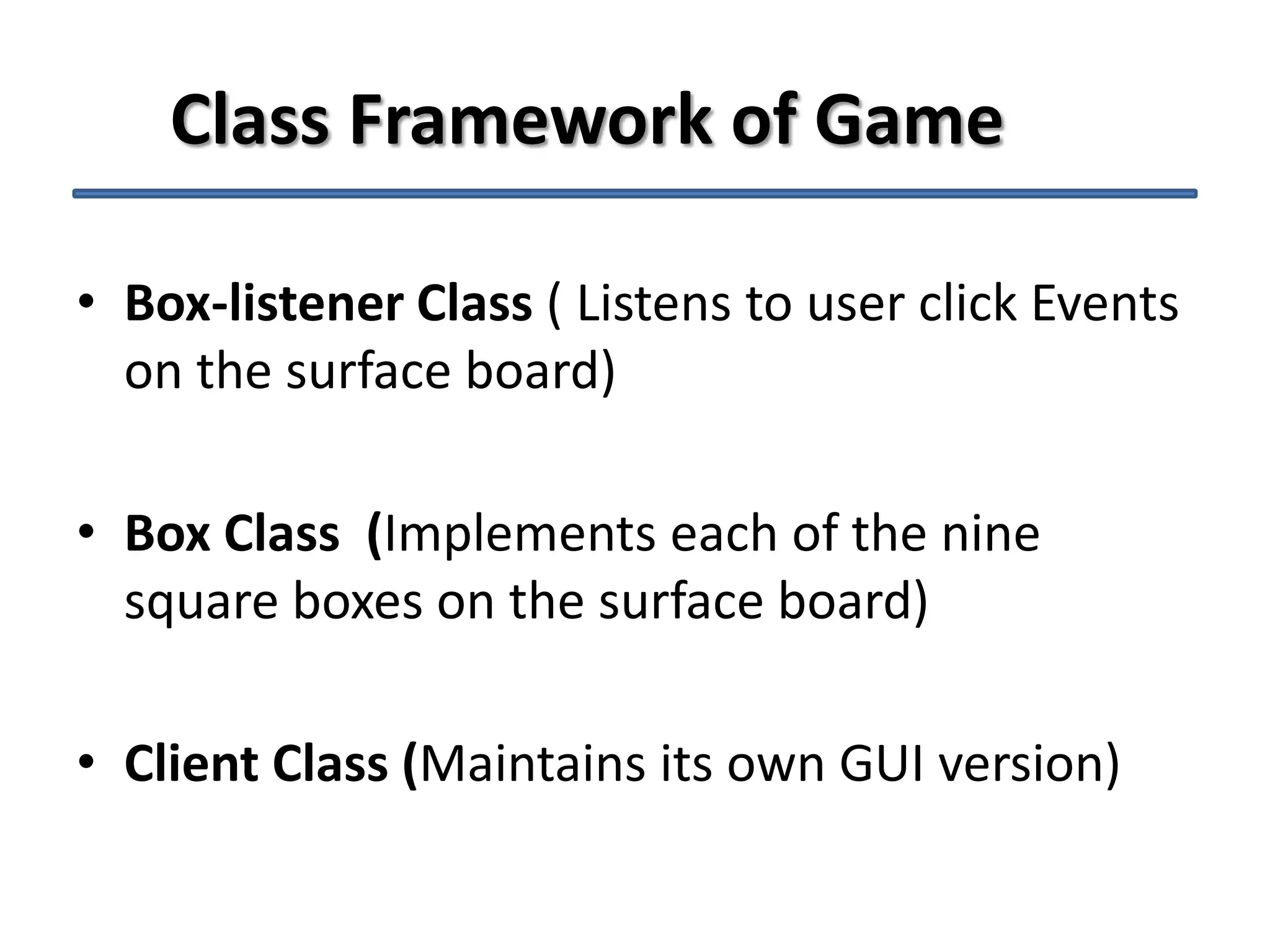 Class Framework of Game
• Box-listener Class ( Listens to user click Events
on the surface board)

• Box Class (Implements each of the nine
square boxes on the surface board)
• Client Class (Maintains its own GUI version)

 