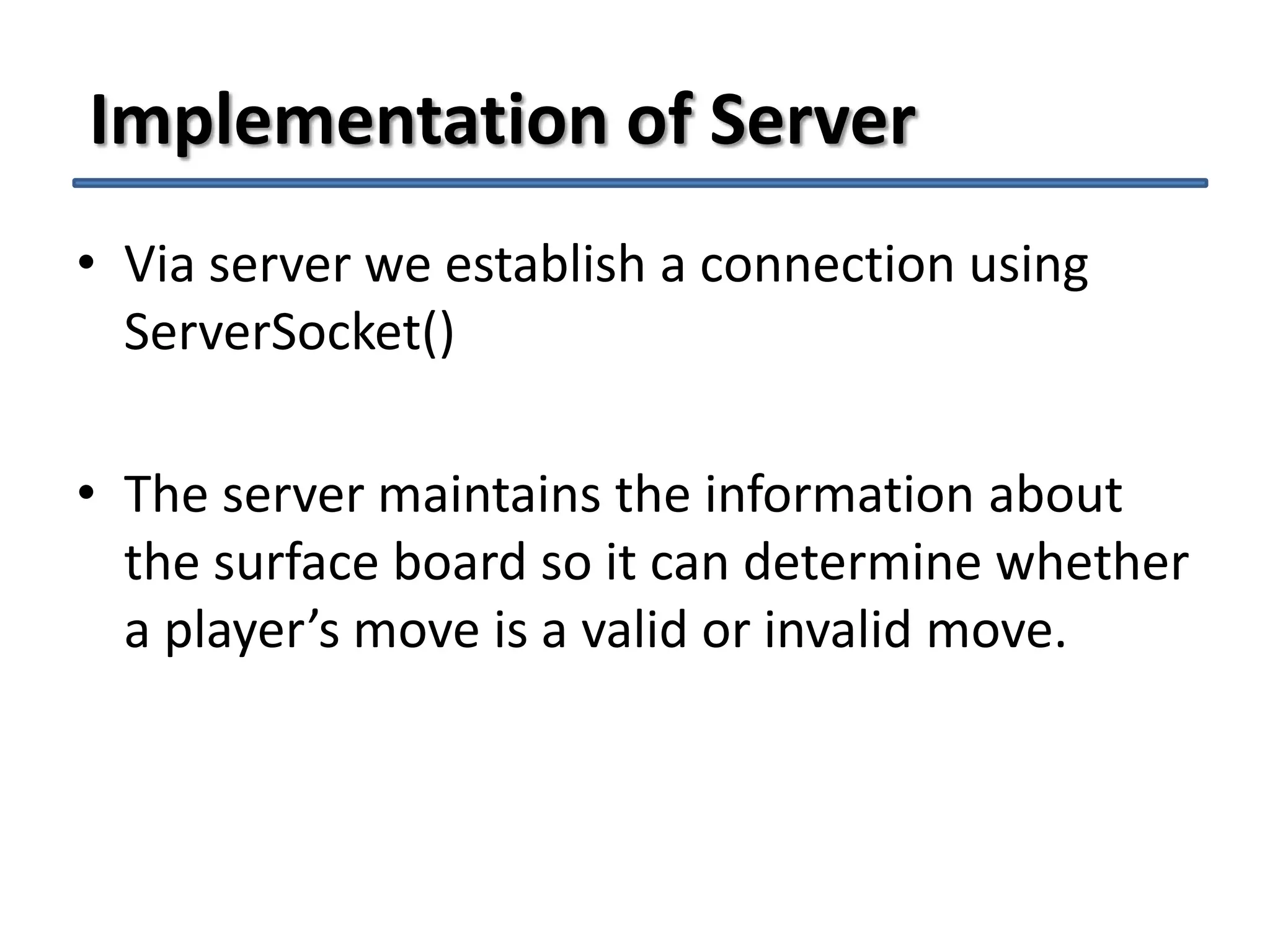 Implementation of Server
• Via server we establish a connection using
ServerSocket()
• The server maintains the information about
the surface board so it can determine whether
a player’s move is a valid or invalid move.

 