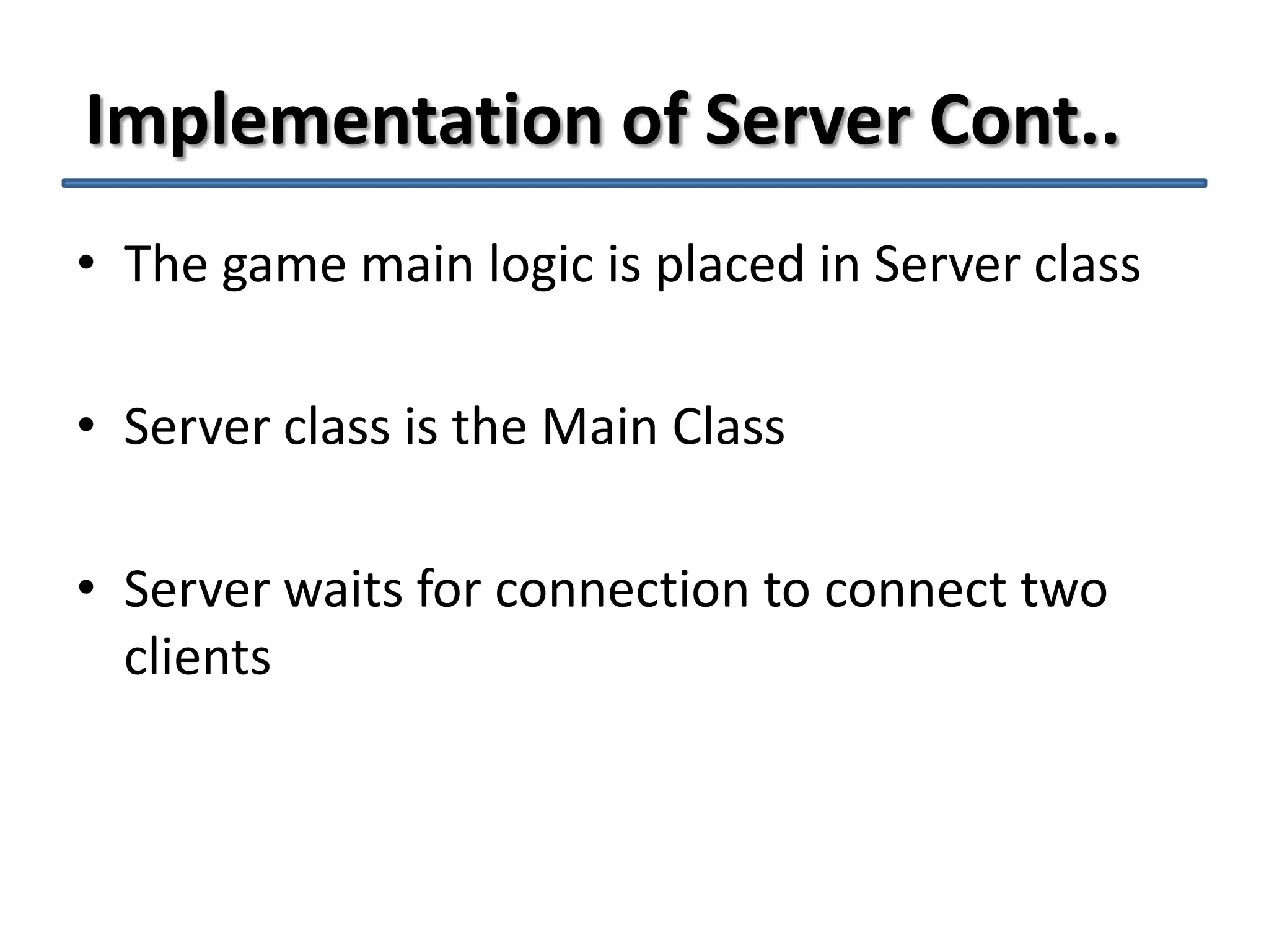 Implementation of Server Cont..
• The game main logic is placed in Server class
• Server class is the Main Class
• Server waits for connection to connect two
clients

 
