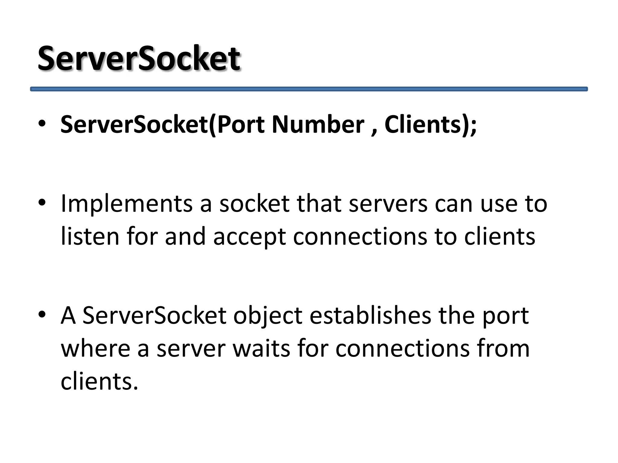 ServerSocket
• ServerSocket(Port Number , Clients);
• Implements a socket that servers can use to
listen for and accept connections to clients
• A ServerSocket object establishes the port
where a server waits for connections from
clients.

 