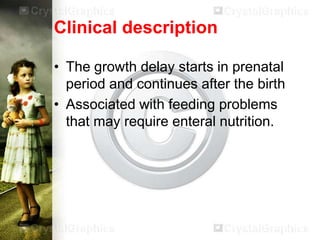 Clinical description
• The growth delay starts in prenatal
period and continues after the birth
• Associated with feeding problems
that may require enteral nutrition.

 