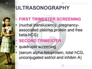 ULTRASONOGRAPHY
• FIRST TRIMESTER SCREENING
• (nuchal translucency, pregnancyassociated plasma protein and free
beta-hCG)
• SECOND TRIMESTER
• quadruple screening
• (serum alpha-fetoprotein, total hCG,
unconjugated estriol and inhibin A)

 