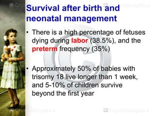 Survival after birth and
neonatal management
• There is a high percentage of fetuses
dying during labor (38.5%), and the
preterm frequency (35%)

• Approximately 50% of babies with
trisomy 18 live longer than 1 week,
and 5-10% of children survive
beyond the first year

 
