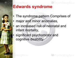 Edwards syndrome
• The syndrome pattern Comprises of
• major and minor anomalies,
• an increased risk of neonatal and
infant mortality,
• significant psychomotor and
cognitive disability.

 