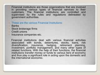 

Financial institutions are those organizations that are involved
in providing various types of financial services to their
customers. The financial institutions are controlled and
supervised by the rules and regulations delineated by
government authorities.







These are the various Financial Institutions:
Banks
Stock brokerage firms
Credit unions
Insurance companies etc.
Financial institutions deal with various financial activities
associated with bonds, debentures, stocks, loans, risk
diversification, insurance, hedging, retirement planning,
investment, portfolio management, and many other types of
related functions. With the help of their functions, the financial
institutions transfer money or funds to various tiers of economy
and thus play a significant role in acting upon the domestic and
the international economic.

 