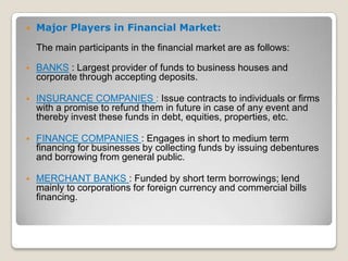 

Major Players in Financial Market:
The main participants in the financial market are as follows:



BANKS : Largest provider of funds to business houses and
corporate through accepting deposits.



INSURANCE COMPANIES : Issue contracts to individuals or firms
with a promise to refund them in future in case of any event and
thereby invest these funds in debt, equities, properties, etc.



FINANCE COMPANIES : Engages in short to medium term
financing for businesses by collecting funds by issuing debentures
and borrowing from general public.



MERCHANT BANKS : Funded by short term borrowings; lend
mainly to corporations for foreign currency and commercial bills
financing.

 
