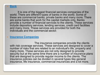 

Bank
It is one of the biggest financial services companies of the
world. There are different types of banks in the world. Some of
these are commercial banks, private banks and many more. There
are some banks that work for the capital markets only. Banks
provide a number of financial services to the clients. These services
include depository services, lending services, credit card facilities
and many more. These services are provided for both the
individuals and the commercial sector.



Insurance Companies

The insurance companies provide the clients
with risk coverage services. These services are designed to cover a
number of risks that are related to an individual's life, property and
many more. These services are not only designed to provide
security but at the same time there are a number of insurance plans
that are designed to provide regular income to the clients. The
insurance policies can be divided in several types like general
insurance, life insurance, commercial insurances and a lot more.

 