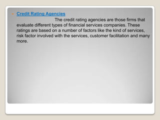 

Credit Rating Agencies
The credit rating agencies are those firms that
evaluate different types of financial services companies. These
ratings are based on a number of factors like the kind of services,
risk factor involved with the services, customer facilitation and many
more.

 