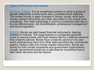

Types of Financial Instruments:



MUTUAL FUNDS: It is an investment scheme in which a group of
people collectively invests funds with a predetermined objective.
The pooled money is again invested in stocks, bonds, short term
money market instruments and other securities by the mutual fund
complexes. The major advantage in such an investment plan lies in
its cost effectiveness, risk diversification, professional management
and sound regulation.



BONDS: Bonds are debt based financial instruments, bearing
interest on maturity. The organizations or companies generate
funds by issuing bonds with fixed interest rate for a definite period of
time (maturity period). Bonds have a maturity period of one year
which distinguishes them from other debt securities like commercial
papers, treasury bills and money market instruments. Bonds are
issued by both private companies and government organizations.
Usually, government bonds are a safe area for investment due to
their lower risk level and fair returns.

 