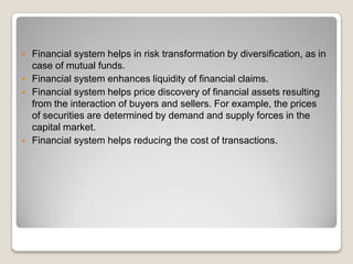 






Financial system helps in risk transformation by diversification, as in
case of mutual funds.
Financial system enhances liquidity of financial claims.
Financial system helps price discovery of financial assets resulting
from the interaction of buyers and sellers. For example, the prices
of securities are determined by demand and supply forces in the
capital market.
Financial system helps reducing the cost of transactions.

 