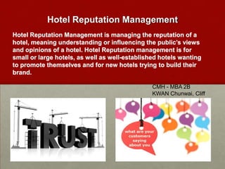 Hotel Reputation Management
Hotel Reputation Management is managing the reputation of a
hotel, meaning understanding or influencing the public’s views
and opinions of a hotel. Hotel Reputation management is for
small or large hotels, as well as well-established hotels wanting
to promote themselves and for new hotels trying to build their
brand.
CMH - MBA 2B
KWAN Chunwai, Cliff

 