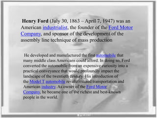 Henry Ford (July 30, 1863 – April 7, 1947) was an
American industrialist, the founder of the Ford Motor
Company, and sponsor of the development of the
assembly line technique of mass production
He developed and manufactured the first automobile that
many middle class Americans could afford. In doing so, Ford
converted the automobile from an expensive curiosity into a
practical conveyance that would profoundly impact the
landscape of the twentieth century. His introduction of
the Model T automobile revolutionized transportation and
American industry. As owner of the Ford Motor
Company, he became one of the richest and best-known
people in the world.

 