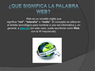 Web es un vocablo inglés que
significa “red”, “telaraña” o “malla”. El concepto se utiliza en
el ámbito tecnológico para nombrar a una red informática y, en
general, a Internet (en este caso, suele escribirse como Web,
con la W mayúscula).

 