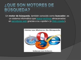 Un motor de búsqueda, también conocido como buscador, es
un sistema informático que busca archivos almacenados
en servidores web gracias a su «spider» (o Web crawler).

 