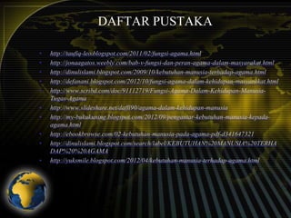 DAFTAR PUSTAKA
•
•
•
•
•
•
•

•
•
•

http://taufiq-leo.blogspot.com/2011/02/fungsi-agama.html
http://jonaagatos.weebly.com/bab-v-fungsi-dan-peran-agama-dalam-masyarakat.html
http://dinulislami.blogspot.com/2009/10/kebutuhan-manusia-terhadap-agama.html
http://defanani.blogspot.com/2012/10/fungsi-agama-dalam-kehidupan-masyarakat.html
http://www.scribd.com/doc/91112719/Fungsi-Agama-Dalam-Kehidupan-ManusiaTugas-Agama
http://www.slideshare.net/daffi90/agama-dalam-kehidupan-manusia
http://my-bukukuning.blogspot.com/2012/09/pengantar-kebutuhan-manusia-kepadaagama.html
http://ebookbrowse.com/02-kebutuhan-manusia-pada-agama-pdf-d341647321
http://dinulislami.blogspot.com/search/label/KEBUTUHAN%20MANUSIA%20TERHA
DAP%20%20AGAMA
http://yuksmile.blogspot.com/2012/04/kebutuhan-manusia-terhadap-agama.html

 