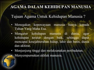 AGAMA DALAM KEHIDUPAN MANUSIA
Tujuan Agama Untuk Kehidupan Manusia ?
• Menegakan kepercayaan manusia hanya kepada
Tuhan Yang Maha Esa.
• Mengatur kehidupan manusia di dunia, agar
kehidupan teratur dengan baik, sehingga dapat
mencapai kesejahterahan hidup, lahir dan batin, dunia
dan akhirat.
• Menjunjung tinggi dan melaksanakan peribadatan.
• Menyempurnakan akhlak manusia.

 