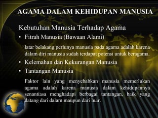 AGAMA DALAM KEHIDUPAN MANUSIA
Kebutuhan Manusia Terhadap Agama
• Fitrah Manusia (Bawaan Alami)
latar belakang perlunya manusia pada agama adalah karena
dalam diri manusia sudah terdapat potensi untuk beragama.

• Kelemahan dan Kekurangan Manusia
• Tantangan Manusia
Faktor lain yang menyebabkan manusia memerlukan
agama adalah karena manusia dalam kehidupannya
senantiasa menghadapi berbagai tantangan, baik yang
datang dari dalam maupun dari luar.

 