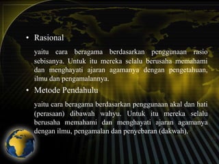 • Rasional
yaitu cara beragama berdasarkan penggunaan rasio
sebisanya. Untuk itu mereka selalu berusaha memahami
dan menghayati ajaran agamanya dengan pengetahuan,
ilmu dan pengamalannya.

• Metode Pendahulu
yaitu cara beragama berdasarkan penggunaan akal dan hati
(perasaan) dibawah wahyu. Untuk itu mereka selalu
berusaha memahami dan menghayati ajaran agamanya
dengan ilmu, pengamalan dan penyebaran (dakwah).

 
