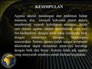 KESIMPULAN
Agama adalah pandangan dan pedoman hidup
manusia, dan menjadi kekuatan utama dalam
membentuk sejarah kehidupan manusia. Salah
satu tujuan agama adalah membentuk jiwa nya
ber-budipekerti dengan adab yang sempurna baik
dengan
tuhan-nya
maupun
lingkungan
masyarakat. Semua agama sudah sangat sempurna
dikarnakan dapat menuntun umat-nya bersikap
dengan baik dan benar. Karena tidak ada agama
yang menyuruh umatnya untuk berbuat kejahatan.

 