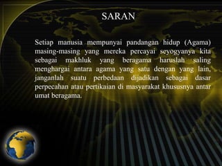 SARAN
Setiap manusia mempunyai pandangan hidup (Agama)
masing-masing yang mereka percayai seyogyanya kita
sebagai makhluk yang beragama haruslah saling
menghargai antara agama yang satu dengan yang lain,
janganlah suatu perbedaan dijadikan sebagai dasar
perpecahan atau pertikaian di masyarakat khususnya antar
umat beragama.

 
