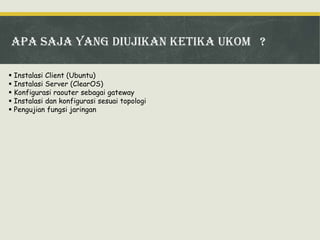 ApA SAJA YANG DIUJIKAN KETIKA UKOM ?
 Instalasi Client (Ubuntu)
 Instalasi Server (ClearOS)
 Konfigurasi raouter sebagai gateway
 Instalasi dan konfigurasi sesuai topologi
 Pengujian fungsi jaringan

 