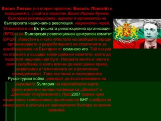 Васил Левски (на стария правопис: Василъ Лѣвскій ) е
псевдонимът, с който е известен Васил Иванов Кунчев,
български революционер, идеолог и организатор на
българската национална революция, национален герой.
Основател е на Вътрешната революционна организация
 (ВРО) и на Българския революционен централен комитет
(БРЦК). Известен е и като Апостола на свободата заради
организирането и разработването на стратегията за
освобождаване на България от османско иго. Той пътува
по страната и създава тайни районни комитети, които да
подготвят националния бунт. Неговата мечта е чиста и
свята република, в която всички да имат равни права,
независимо от етническата си и религиозна
принадлежност. Това въстание и последвалата
Руско-турска война довеждат до възстановяване на
държавата България на европейската карта.
Други известни негови прозвища са „Дяконът“ и
„Джингиби“ (Неуловимият). През2007 година чрез
национално телевизионно допитване на БНТ е избран за
номер едно в списъка на най-великите българи за всички
времена.

 