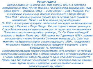Ранни години
Васил е роден на 18 юли (6 юли стар стил[1]) 1837 г. в Карлово в
семейството на Иван Кунчев Иванов и Гина Василева Караиванова. Има
двама братя — Христо и Петър — и две сестри — Яна и Марийка. Учи
във взаимно училище в гр. Карлово и в класното в Стара Загора.
През 1851 г. баща му умира и тримата братя остават да се грижат за
семейството. Васил е на 14 и започва да учи абаджилък.
От 1855 г. е послушник при вуйчо си Василий, таксидиот на Хилендарския
манастир в Карлово и Стара Загора. Учи две години в класно училище в
Стара Загора и изкарва едногодишен курс за подготовка на свещеници в
Пловдивското класно епархийско училище „ Св. Св. Кирил и Методий“,
основано от Найден Геров през 1850 година. На 7 декември 1858 г. приема
монашеството и името Игнатий в Сопотския манастир „Св. Спас“ под
мантията на йеромонах Кирил, а през следващата 1859 г. пловдивският
митрополит Паисий го ръкополага за йеродякон в църквата "Света
Богородица" гр. Карлово[2].
Някои автори свързват Левски с масонството, като допускат, че той бива
посветен като масон през 1861 г.[3]Това твърдение е категорично отречено
от някои академични автори,[4] макар те да не отхвърлят възможността
Левски да е бил запознат с масонските идеи. Той владее отлично няколко
езика: турски, гръцки и арменски, които се оказват полезни в
революционната му дейност.

 