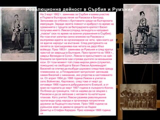 Революционна дейност в Сърбия и Румъния
На 3 март 1862 г. заминава за Сърбия и взема участие
в Първата българска легия на Раковски в Белград.
Запознава се отблизо с бунтовните среди на българската
емиграция. Заради своята ловкост и храброст по време на
сраженията с турците за белградската крепост Васил
получава името Левски (според легендата е направил
„лъвски“ скок по време на военни упражнения в Сърбия).
На този етап изпитва силно влияние на Раковски и
възприема идеята за организиране на чети, чрез които да
се вдигне народът на въстание. След разтурянето на
легията се присъединява към четата на дядо Ильо
войвода. През 1863 г. заминава за Румъния и след кратък
престой се завръща в България. През пролетта на 1864 г.,
навръх Великден в Сопот, Левски в присъствието на найблизките си приятели сам отрязва дългите си монашески
коси. От този момент той става мирски дякон (служител,
помощник) на свободата Васил Левски.Архимандрит
Василий се опитва да възбуди църковно следствие срещу
племенника си, а Пловдивският митрополит заплашва
самия Василий с наказание, ако упорства в настояването
си. От април 1864 до 1866 година Левски е учител в
село Войнягово, Карловско, след това от март до
октомври 1866 година в добруджанското Еникьой, а от
края на годината до март 1867 година в съседното Конгаз.
По-близо до границата, той се надява да се свърже с
Раковски и да се запознае с неговите по-нататъшни
планове. Като учител Левски развива революционна
пропаганда сред народа и организира патриотични
дружини за бъдещото въстание. През 1866 година на
румънска земя се движи в средите на Хаджи
Димитър и Стефан Караджа. През ноември 1866 година
се 

 