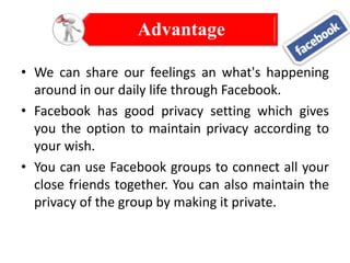 Advantage
• We can share our feelings an what's happening
around in our daily life through Facebook.
• Facebook has good privacy setting which gives
you the option to maintain privacy according to
your wish.
• You can use Facebook groups to connect all your
close friends together. You can also maintain the
privacy of the group by making it private.

 